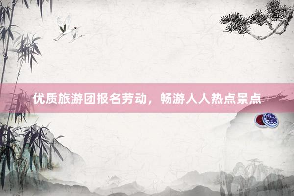优质旅游团报名劳动，畅游人人热点景点