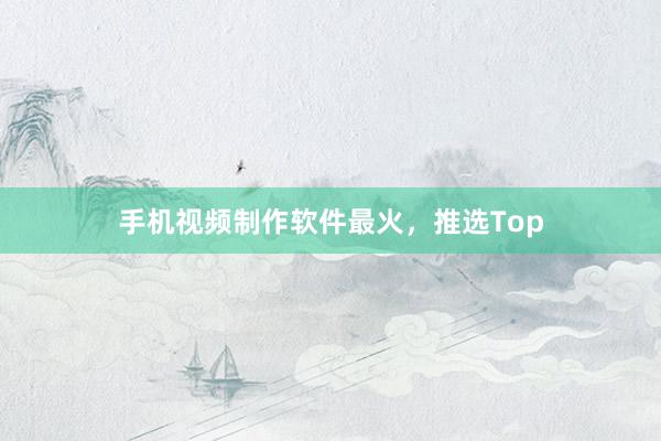 手机视频制作软件最火，推选Top